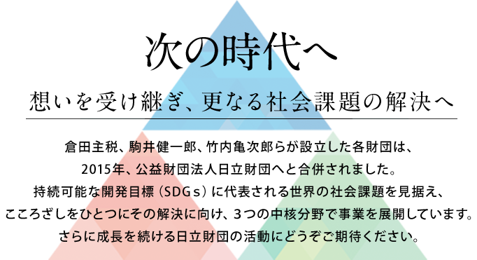 次の時代へ 思いを受け継ぎ、新たなるスタート 倉田主税、駒井健一郎、竹内亀次郎らが創設した各財団は、2015年、公益財団法人日立財団へと統合されました。少子高齢化、環境保全など新たな社会課題に直面し、こころざしをひとつにその解決を目指します。これからの日立財団の活動にどうぞご期待ください。