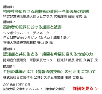 社会を見つめるシンポジウム「漂流する高齢者」 講演録1 格差社会における高齢者の貧困〜老後破産の実態 特定非営利活動法人ほっとプラス 代表理事 藤田 孝典 氏 講演録2 高齢者の犯罪における加害と被害 シンポジウム・コーディネーター／日立財団Webマガジン「みらい」編集主幹／拓殖大学政経学部教授 守山 正 氏 講演録3 認知症と共に生きる：絶望を希望に変える地域の力 認知症介護研究・研修東京センター 研究部 部長 永田 久美子 氏 講演録4 介護の準備とICT（情報通信技術）の利活用について 株式会社日立製作所 公共システム事業部 川崎 英樹 氏