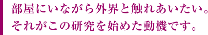 部屋にいながら外界と触れあいたい。それがこの研究を始めた動機です。